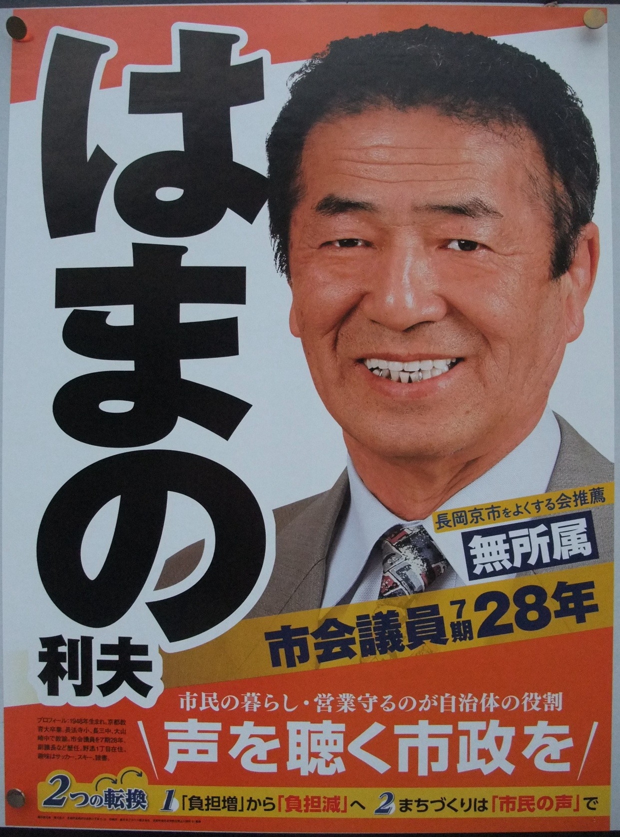 はまの利夫(浜野利夫・はまのとしお)長岡京市長候補の選挙ポスター はまの利夫(浜野利夫・はまのとしお)プロフィール:1948年生まれ、京都教育大学卒業 長法寺小・長三中・大山中で教諭。市会議員を7期28年、副議長など歴任。野添1丁目在住。趣味はサッカー、スキー、読書。2つの転換 1「負担増」から「負担減」へ 2 まちづくりは「市民の声」で 長岡京市をよくする会推薦・無所属 市会議員7期28年 市民の暮らし・営業守るのが自治体の役割 声を聴く市政を はまの利夫(浜野利夫・はまのとしお)長岡京市長候補の選挙ポスター はまの利夫(浜野利夫・はまのとしお)プロフィール:1948年生まれ、京都教育大学卒業 長法寺小・長三中・大山中で教諭。市会議員を7期28年、副議長など歴任。野添1丁目在住。趣味はサッカー、スキー、読書。2つの転換 1「負担増」から「負担減」へ 2 まちづくりは「市民の声」で 長岡京市をよくする会推薦・無所属 市会議員7期28年 市民の暮らし・営業守るのが自治体の役割 声を聴く市政を