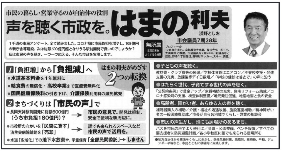 浜野利夫(はまの利夫・浜野としお)長岡京市長候補の選挙公報 市民の暮らし・営業守るのが自治体の役割 声を聴く市政を。はまの利夫 1千通の市民アンケート、全て読みました。コロナ禍に市民負担を増やし、108億円の新庁舎等建設、次は総額600億円超となりうる駅前開発で良いのでしょうか?私は市民の声を聴き、一つ一つ応える、そんな市政を実現します。浜野としお 市会議員7期28年 無所属・長岡京市をよくする会推薦 プロフィール 1948年生まれ。京都教育大卒業。長法寺小、長三中、大山崎中で教諭。 市会議員を7期28年、副議長など歴任。野添1丁目在住。趣味はサッカー、スキー、読書。はまの利夫がめざす2つの転換1.■「負担増」から「負担減」へ●水道基本料金を1年無料に●給食費の無償化・高校卒業まで医療費無料化●国民健康保険料の引き下げ、 介護保険利用料の減免拡充2.■まちづくりは 「市民の声」で●長岡天神駅前開発に総額600億円(うち市負担180億円) ?→市民の意見で、開発は抑制、安全で便利な駅周辺に。●市役所の向かいを 「民間に貸す」済生会病院跡地を「売却」→誰でも来られるスペースなど市民の声で活用を●水道 「広域化」での地下水放棄や、学童保育「全部民間委託」→しません●子どもの声を聴く。教材費 クラブ費等の軽減/学校体育館にエアコン/不登校支援・ 発達支援の充実、 放課後等デイ日数増/ 「学校の健診は着衣で」の声に沿う●はたらく世代、 子育てする世代の声を聴く。「公契約条例」で賃金アップ/家賃補助の充実、住宅リフォーム助成/コロナ感染時の支援、検査体制整備/地元発注促進、 地産地消と食の安全●高齢者、障がい者、 あらゆる人の声を聴く。補聴器購入の補助/介護・福祉の処遇改善、施設運営補助/精神障がい者の一般医療費助成/市長が自ら各地域でくらし 営業の相談会●市民の声生かし、誰にも居場所のあるまち。バスを市民の声でより便利に / 歩道公園整備、ベンチ設置/すべての要支援者に防災避難計画/各小学校区に誰でも来られる居場所を●地方自治体から憲法をくらしに生かし、気候危機対策、脱原発、核廃絶、 平和、ジェンダー平等など、市民とともに積極的に実践します。 浜野利夫(はまの利夫・浜野としお)長岡京市長候補の選挙公報 市民の暮らし・営業守るのが自治体の役割 声を聴く市政を。はまの利夫 1千通の市民アンケート、全て読みました。コロナ禍に市民負担を増やし、108億円の新庁舎等建設、次は総額600億円超となりうる駅前開発で良いのでしょうか?私は市民の声を聴き、一つ一つ応える、そんな市政を実現します。浜野としお 市会議員7期28年 無所属・長岡京市をよくする会推薦 プロフィール 1948年生まれ。京都教育大卒業。長法寺小、長三中、大山崎中で教諭。 市会議員を7期28年、副議長など歴任。野添1丁目在住。趣味はサッカー、スキー、読書。はまの利夫がめざす2つの転換1.■「負担増」から「負担減」へ●水道基本料金を1年無料に●給食費の無償化・高校卒業まで医療費無料化●国民健康保険料の引き下げ、 介護保険利用料の減免拡充2.■まちづくりは 「市民の声」で●長岡天神駅前開発に総額600億円(うち市負担180億円) ?→市民の意見で、開発は抑制、安全で便利な駅周辺に。●市役所の向かいを 「民間に貸す」済生会病院跡地を「売却」→誰でも来られるスペースなど市民の声で活用を●水道 「広域化」での地下水放棄や、学童保育「全部民間委託」→しません●子どもの声を聴く。教材費 クラブ費等の軽減/学校体育館にエアコン/不登校支援・ 発達支援の充実、 放課後等デイ日数増/ 「学校の健診は着衣で」の声に沿う●はたらく世代、 子育てする世代の声を聴く。「公契約条例」で賃金アップ/家賃補助の充実、住宅リフォーム助成/コロナ感染時の支援、検査体制整備/地元発注促進、 地産地消と食の安全●高齢者、障がい者、 あらゆる人の声を聴く。補聴器購入の補助/介護・福祉の処遇改善、施設運営補助/精神障がい者の一般医療費助成/市長が自ら各地域でくらし 営業の相談会●市民の声生かし、誰にも居場所のあるまち。バスを市民の声でより便利に / 歩道公園整備、ベンチ設置/すべての要支援者に防災避難計画/各小学校区に誰でも来られる居場所を●地方自治体から憲法をくらしに生かし、気候危機対策、脱原発、核廃絶、 平和、ジェンダー平等など、市民とともに積極的に実践します。