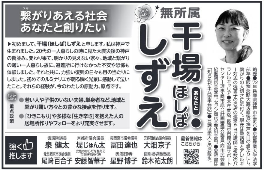 干場志都恵(干場しずえ・ほしばしずえ)長岡京市議会議員候補の選挙公報 略歴●72年兵庫県神戸市生まれ 京都産業大学法学部卒 阪神淡路大震災直後の神戸を目の当たりにし、繋がりの大切さに気付く。現在は塾講師とアレルギー対応の焼菓子のお店の運営やヨガ講師と複数のパラレルキャリア 本年度迄、長岡京市民活動サポートセンター理事・同市総合計画審議会委員・同市民参画協働懇話会委員。セブン商店会元副会長。●愛読書は「知らぬが半兵衛手控帖」日課は愛犬とのお散歩。繋がりあえる社会 あなたと創りたい▲初めまして。干場 (ほしば) しずえと申します。私は神戸で生まれました。20代の一人暮らしの時に見た大震災後の神戸の街並み。変わり果て、明かりの見えない家々。 地域と繋がりの薄い一人暮らし故に、避難所に行けなかった不安や恐怖も体験しました。それと共に、力強い復興の日々も目の当たりにしました。初めてのルミナリエが明る瞬く光景に感動して泣いたこと。それらの経験が、 今のわたしの原動力、原点です。TUNAGARU 重点政策●若い人や子供のいない夫婦、単身者など、地域と繋がり難い方々との豊かな接点を作ります。●「ひきこもり」や多様な「生き辛さ」を抱えた人の居場所作りやフォローをより充実させます。最新情報はこちらから!強く推します 衆議院議員 泉健太 京都府議会議員 堤じゅん太 長岡京市議会議員 冨田達也 元長岡京市議会議員 大畑京子 元長岡京市議会議員 尾崎百合子 女性のからだを整える京都研究所代表 安藤智華子 奥海印寺 星野博子 個別指導塾塾長 鈴木祐太朗 干場志都恵(干場しずえ・ほしばしずえ)長岡京市議会議員候補の選挙公報 略歴●72年兵庫県神戸市生まれ 京都産業大学法学部卒 阪神淡路大震災直後の神戸を目の当たりにし、繋がりの大切さに気付く。現在は塾講師とアレルギー対応の焼菓子のお店の運営やヨガ講師と複数のパラレルキャリア 本年度迄、長岡京市民活動サポートセンター理事・同市総合計画審議会委員・同市民参画協働懇話会委員。セブン商店会元副会長。●愛読書は「知らぬが半兵衛手控帖」日課は愛犬とのお散歩。繋がりあえる社会 あなたと創りたい▲初めまして。干場 (ほしば) しずえと申します。私は神戸で生まれました。20代の一人暮らしの時に見た大震災後の神戸の街並み。変わり果て、明かりの見えない家々。 地域と繋がりの薄い一人暮らし故に、避難所に行けなかった不安や恐怖も体験しました。それと共に、力強い復興の日々も目の当たりにしました。初めてのルミナリエが明る瞬く光景に感動して泣いたこと。それらの経験が、 今のわたしの原動力、原点です。TUNAGARU 重点政策●若い人や子供のいない夫婦、単身者など、地域と繋がり難い方々との豊かな接点を作ります。●「ひきこもり」や多様な「生き辛さ」を抱えた人の居場所作りやフォローをより充実させます。最新情報はこちらから!強く推します 衆議院議員 泉健太 京都府議会議員 堤じゅん太 長岡京市議会議員 冨田達也 元長岡京市議会議員 大畑京子 元長岡京市議会議員 尾崎百合子 女性のからだを整える京都研究所代表 安藤智華子 奥海印寺 星野博子 個別指導塾塾長 鈴木祐太朗
