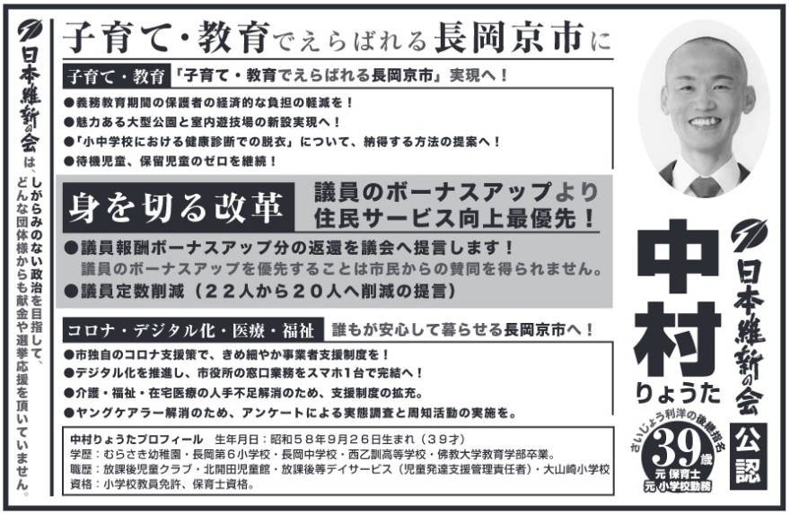 中村亮太(中村りょうた)長岡京市議会議員候補の選挙公報 日本維新会公認 中村りょうた 元保育士 元小学校勤務 39歳 さいじょう利洋の後継指名 日本維新の会は、しがらみのない政治を目指して、どんな団体様からも献金や選挙応援を頂いていません。子育て・教育でえらばれる長岡京市に 子育て・教育「子育て・教育でえらばれる長岡京市」実現へ!●義務教育期間の保護者の経済的な負担の軽減を!●魅力ある大型公園と室内遊技場の新設実現へ!●「小中学校における健康診断での脱衣」について、納得する方法の提案へ!●待機児童、保留児童のゼロを継続!身を切る改革 議員のボーナスアップより住民サービス向上最優先!議員報酬ボーナスアップ分の返還を議会へ提言します!議員のボーナスアップを優先することは市民からの賛同を得られません。●議員定数削減 (22人から20人へ削減の提言)コロナ・デジタル化・医療・福祉 誰もが安心して暮らせる長岡京市へ!●市独自のコロナ支援策で、きめ細やか事業者支援制度を!●デジタル化を推進し、市役所の窓口業務をスマホ1台で完結へ!●介護・福祉・在宅医療の人手不足解消のため、支援制度の拡充。●ヤングケアラー解消のため、アンケートによる実態調査と周知活動の実施を。中村りょうたプロフィール 生年月日 昭和58年9月26日生まれ(39才)学歴: むらさき幼稚園・長岡第6小学校・長岡中学校・西乙訓高等学校・佛教大学教育学部卒業。職歴 放課後児童クラブ・北開田児童館・放課後等デイサービス (児童発達支援管理責任者) 大山崎小学校|資格: 小学校教員免許、 保育士資格。 中村亮太(中村りょうた)長岡京市議会議員候補の選挙公報 日本維新会公認 中村りょうた 元保育士 元小学校勤務 39歳 さいじょう利洋の後継指名 日本維新の会は、しがらみのない政治を目指して、どんな団体様からも献金や選挙応援を頂いていません。子育て・教育でえらばれる長岡京市に 子育て・教育「子育て・教育でえらばれる長岡京市」実現へ!●義務教育期間の保護者の経済的な負担の軽減を!●魅力ある大型公園と室内遊技場の新設実現へ!●「小中学校における健康診断での脱衣」について、納得する方法の提案へ!●待機児童、保留児童のゼロを継続!身を切る改革 議員のボーナスアップより住民サービス向上最優先!議員報酬ボーナスアップ分の返還を議会へ提言します!議員のボーナスアップを優先することは市民からの賛同を得られません。●議員定数削減 (22人から20人へ削減の提言)コロナ・デジタル化・医療・福祉 誰もが安心して暮らせる長岡京市へ!●市独自のコロナ支援策で、きめ細やか事業者支援制度を!●デジタル化を推進し、市役所の窓口業務をスマホ1台で完結へ!●介護・福祉・在宅医療の人手不足解消のため、支援制度の拡充。●ヤングケアラー解消のため、アンケートによる実態調査と周知活動の実施を。中村りょうたプロフィール 生年月日 昭和58年9月26日生まれ(39才)学歴: むらさき幼稚園・長岡第6小学校・長岡中学校・西乙訓高等学校・佛教大学教育学部卒業。職歴 放課後児童クラブ・北開田児童館・放課後等デイサービス (児童発達支援管理責任者) 大山崎小学校|資格: 小学校教員免許、 保育士資格。