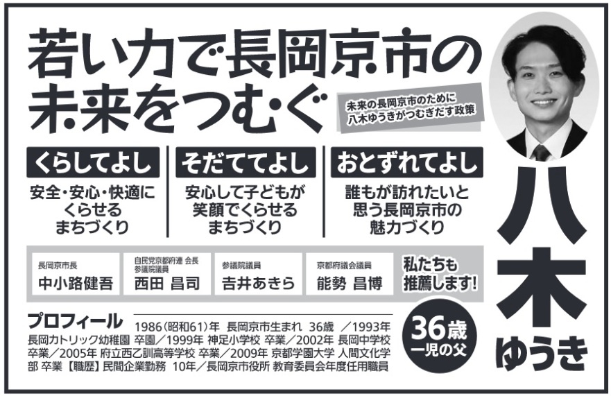 八木優貴(八木ゆうき)長岡京市議会議員候補の選挙公報 若い力で長岡京市の未来をつむぐ 未来の長岡京市のために八木ゆうきがつむぎだす政策 くらしてよし 安全・安心・快適にくらせる まちづくり そだててよし 安心して子どもが 笑顔でくらせる まちづくり おとずれてよし 誰もが訪れたいと思う長岡京市の魅力づくり 私たちも推薦します!長岡京市長 中小路健吾 自民党京都府連 会長 参議院議員 西田 昌司 参議院議員 吉井あきら 京都府議会議員 能勢昌博 プロフィール 1986(昭和61)年 長岡京市生まれ 36歳 /1993年 長岡カトリック幼稚園 卒園/1999年 神足小学校 卒業/2002年 長岡中学校卒業 / 2005年 府立西乙訓高等学校 卒業 / 2009年京都学園大学 人間文化学部 卒業【職歴】民間企業勤務 10年/長岡京市役所 教育委員会年度任用職員36歳 一児の父ゆうき 八木優貴(八木ゆうき)長岡京市議会議員候補の選挙公報 若い力で長岡京市の未来をつむぐ 未来の長岡京市のために八木ゆうきがつむぎだす政策 くらしてよし 安全・安心・快適にくらせる まちづくり そだててよし 安心して子どもが 笑顔でくらせる まちづくり おとずれてよし 誰もが訪れたいと思う長岡京市の魅力づくり 私たちも推薦します!長岡京市長 中小路健吾 自民党京都府連 会長 参議院議員 西田 昌司 参議院議員 吉井あきら 京都府議会議員 能勢昌博 プロフィール 1986(昭和61)年 長岡京市生まれ 36歳 /1993年 長岡カトリック幼稚園 卒園/1999年 神足小学校 卒業/2002年 長岡中学校卒業 / 2005年 府立西乙訓高等学校 卒業 / 2009年京都学園大学 人間文化学部 卒業【職歴】民間企業勤務 10年/長岡京市役所 教育委員会年度任用職員36歳 一児の父ゆうき